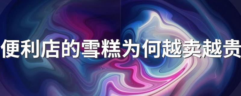 便利店的雪糕为何越卖越贵 雪糕不断涨价的原因是什么