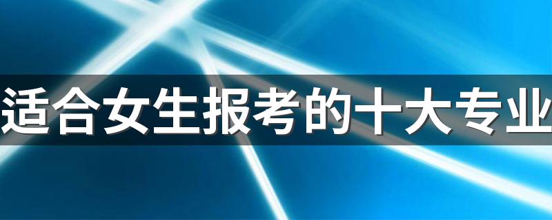 适合女生报考的十大专业 2022什么专业好