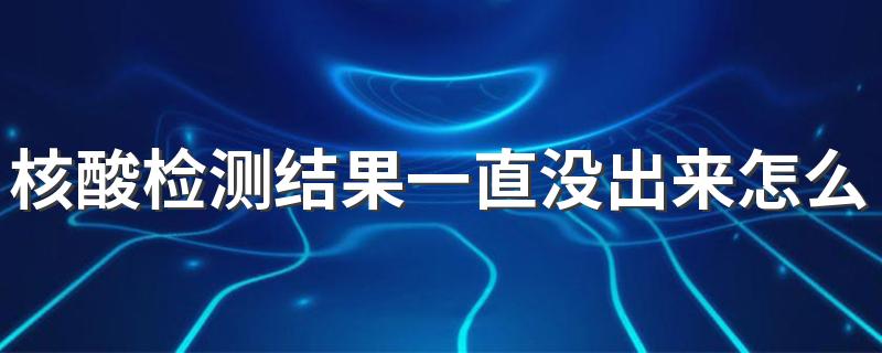 核酸检测结果一直没出来怎么回事 核酸检测结果一直没出来怎么办