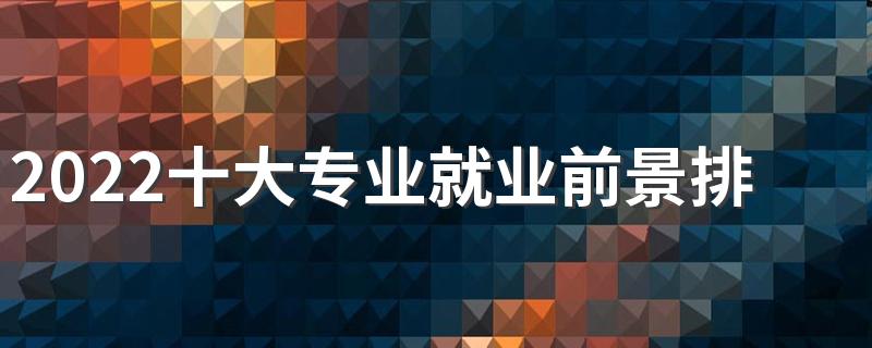 2022十大专业就业前景排名 最吃香的专业有哪些