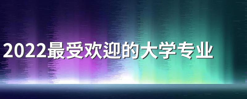 2022最受欢迎的大学专业有哪些 怎样选专业