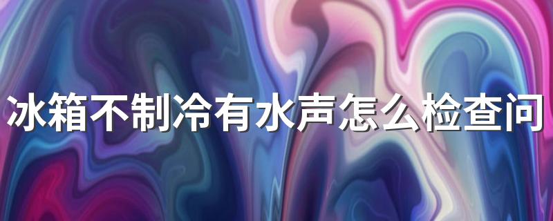 冰箱不制冷有水声怎么检查问题 冰箱不制冷怎么自己动手解决