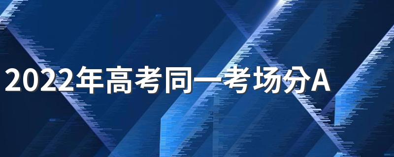 2022年高考同一考场分AB卷吗 高考卷子有几种类型