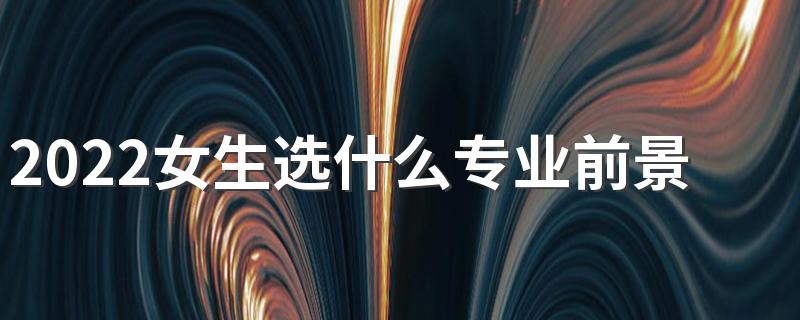 2022女生选什么专业前景好工资高 适合女孩子的专业