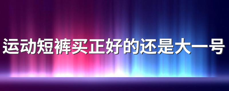 运动短裤买正好的还是大一号的 买运动短裤哪些是要注意的