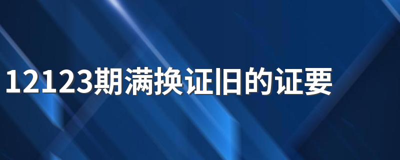 12123期满换证旧的证要收回吗 12123转入换证后还要期满换证吗