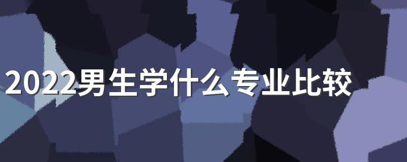 2022男生学什么专业比较好发展 男生学什么好