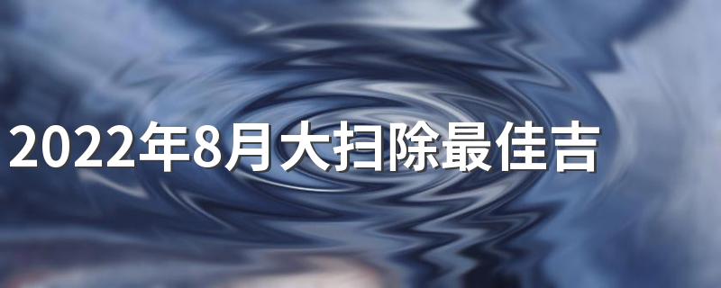 2022年8月大扫除最佳吉日有哪几天 2022年8月大扫除最佳吉日一览表
