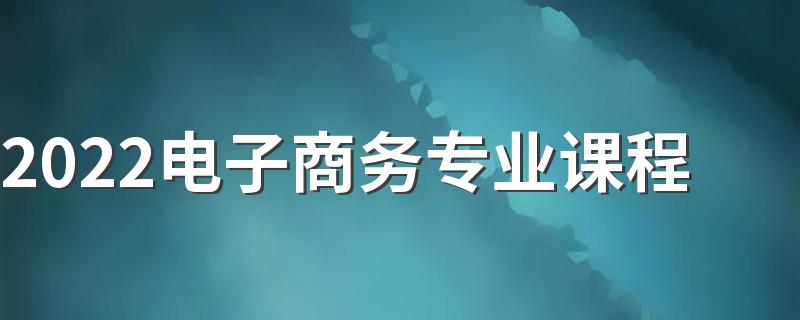 2022电子商务专业课程 主要学什么