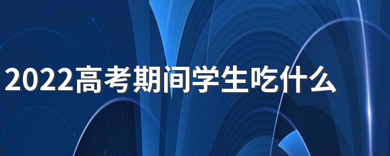 2022高考期间学生吃什么好 2022高考期间学生食谱