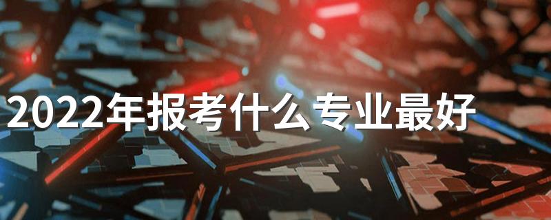 2022年报考什么专业最好 就业前景好的专业