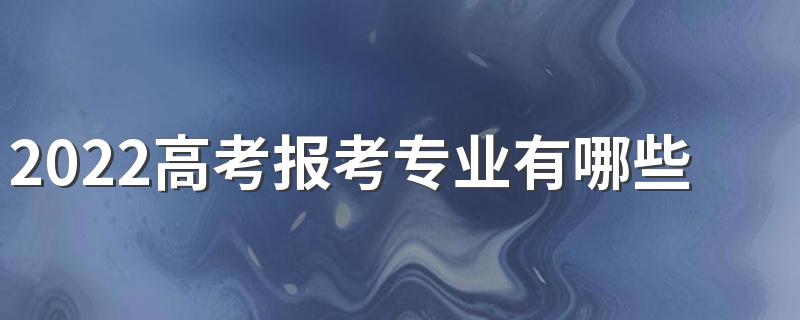 2022高考报考专业有哪些 有哪些热门专业