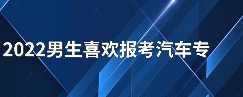 2022男生喜欢报考汽车专业好吗