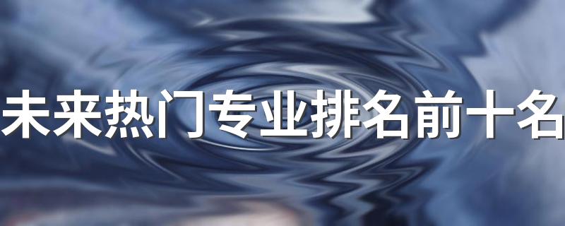 未来热门专业排名前十名 2022最好就业的专业
