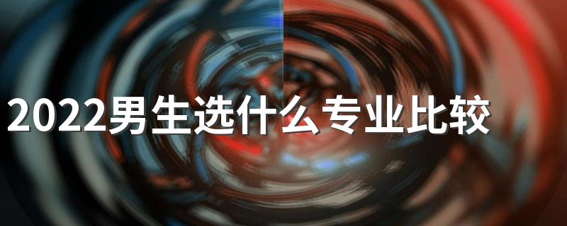 2022男生选什么专业比较好 适合男生的专业