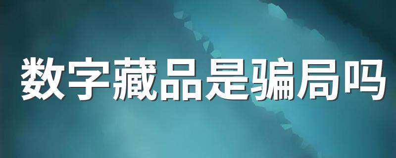 数字藏品是骗局吗 数字藏品有意义有价值吗