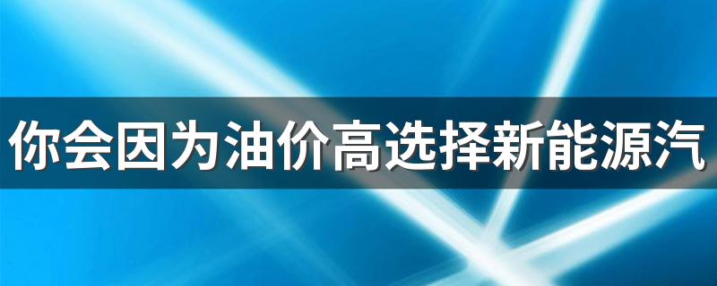 你会因为油价高选择新能源汽车吗 油车和新能源车怎么选