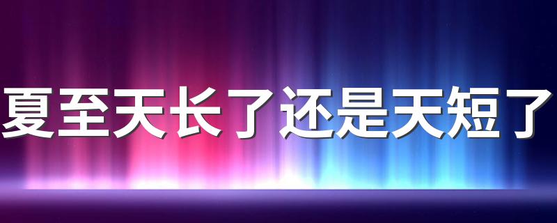 夏至天长了还是天短了 夏至的日照时长