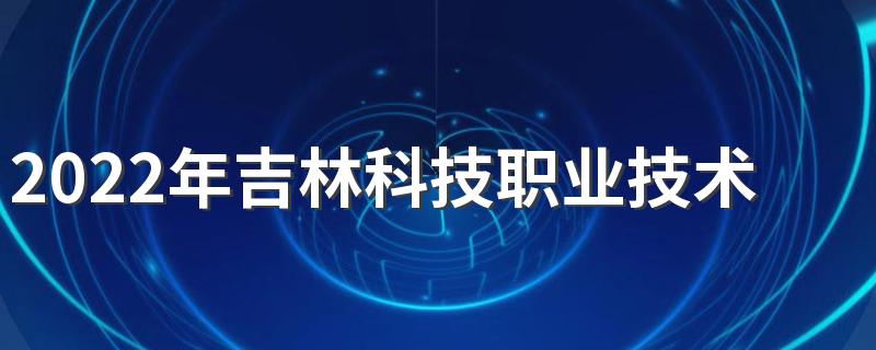 2022年吉林科技职业技术学院招生章程