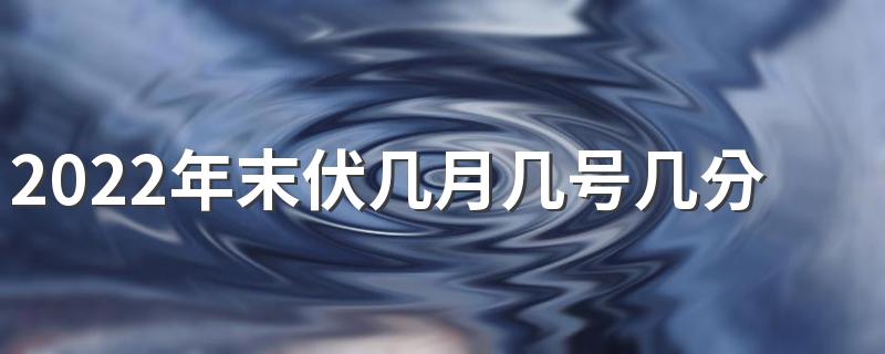 2022年末伏几月几号几分几秒 2022年几号是末伏最后一天