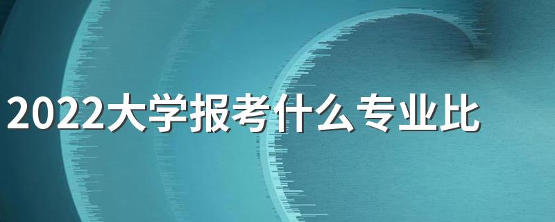 2022大学报考什么专业比较好 哪些专业有前途