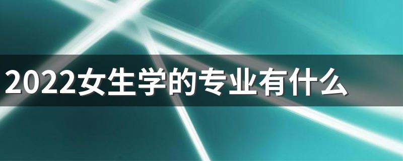 2022女生学的专业有什么 女生学什么好