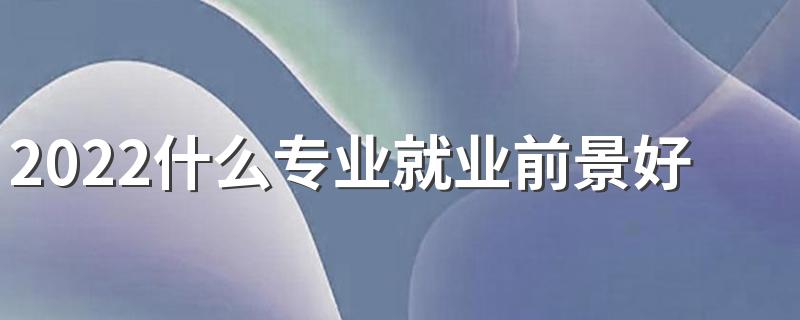 2022什么专业就业前景好 十大好就业专业