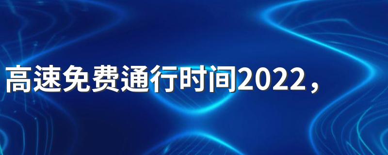 高速免费通行时间2022，端午节高速免费几天