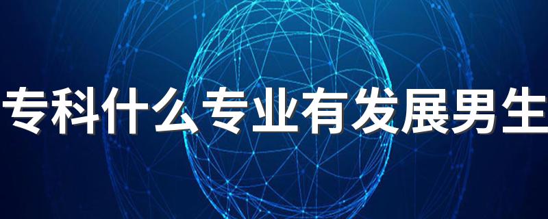 专科什么专业有发展男生 2022大专适合男生的专业