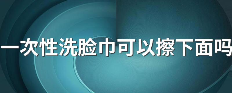 一次性洗脸巾可以擦下面吗 长期用一次性洗脸巾有害吗