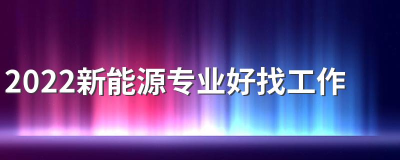 2022新能源专业好找工作吗 就业方向有哪些