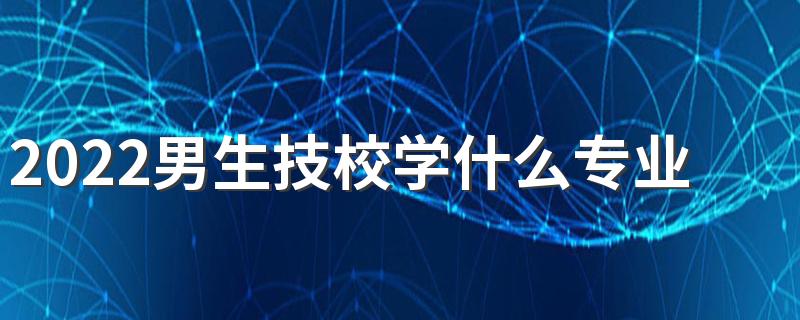2022男生技校学什么专业好 适合哪些专业