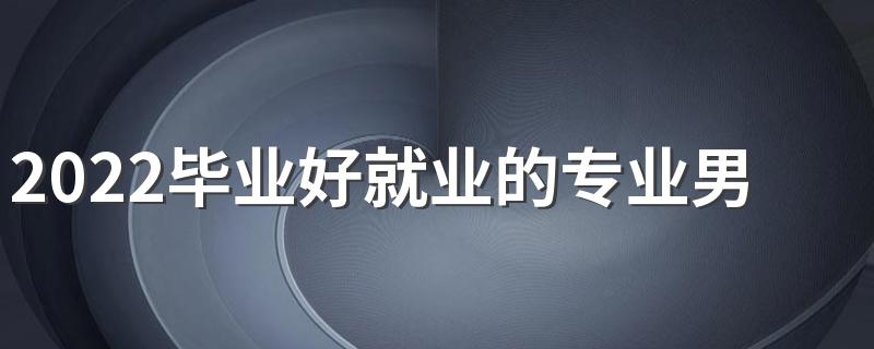 2022毕业好就业的专业男生 男生好就业专业