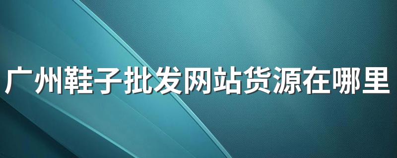 广州鞋子批发网站货源在哪里 广州鞋子批发一般在哪里拿货最便宜