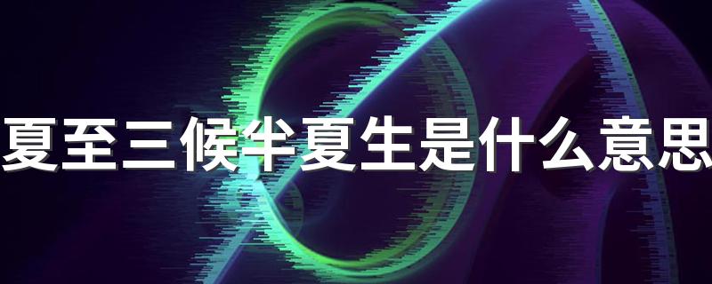 夏至三候半夏生是什么意思 夏至三候具体的时间段