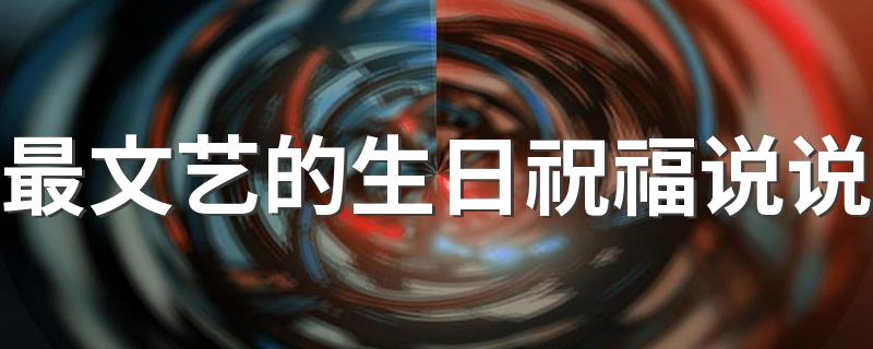 最文艺的生日祝福说说 最内涵的生日祝福语80句