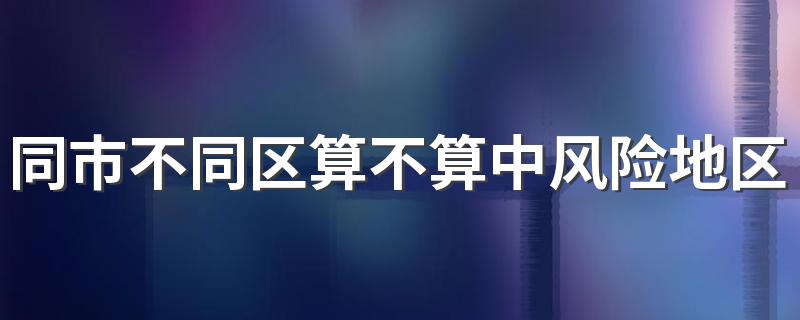 同市不同区算不算中风险地区 中高风险地区是按小区还是区