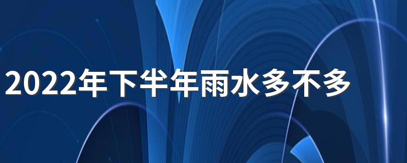 2022年下半年雨水多不多 雨季是几月份到几月份结束