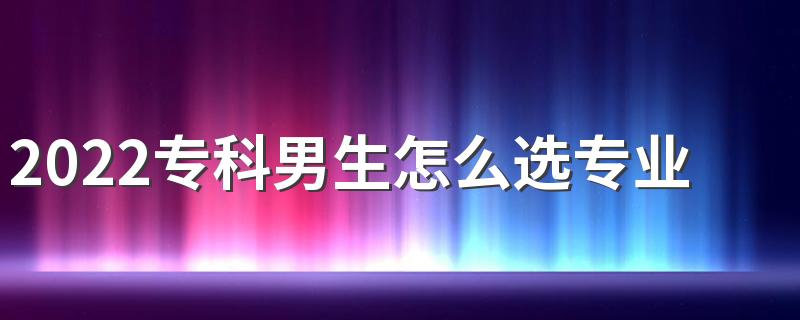 2022专科男生怎么选专业好 选什么专业好