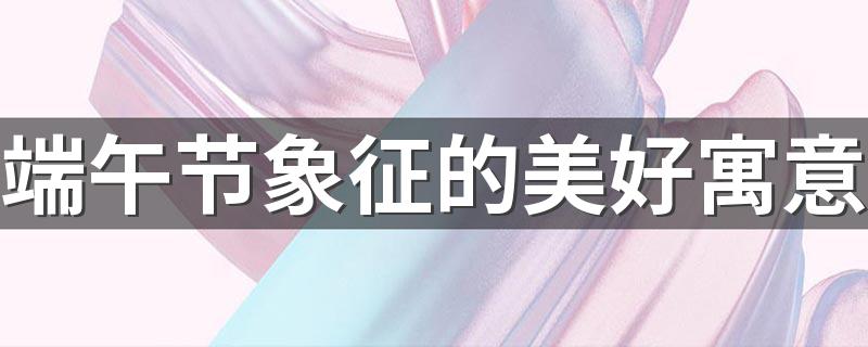 端午节象征的美好寓意 端午节的美好寓意是什么