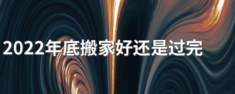 2022年底搬家好还是过完年搬家好 搬家要不要选日子
