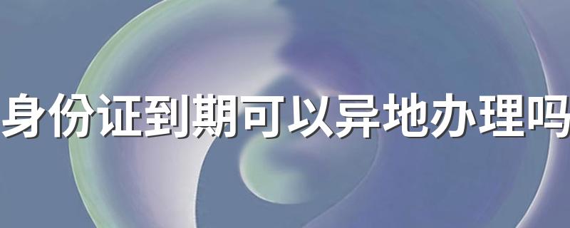 身份证到期可以异地办理吗 身份证到期去哪里换证