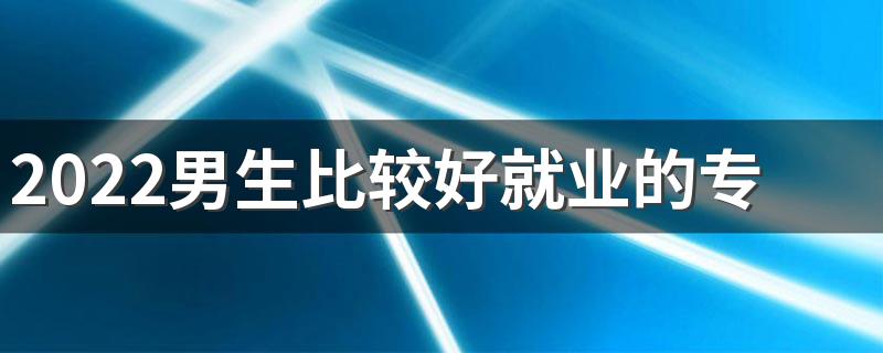 2022男生比较好就业的专业 适合男生选的专业