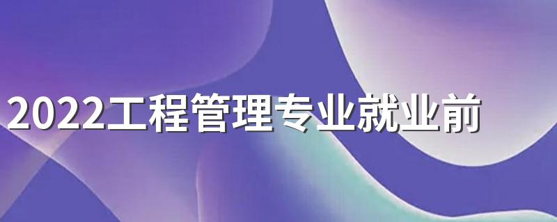 2022工程管理专业就业前景 主要学什么