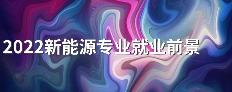 2022新能源专业就业前景怎么样 好就业吗