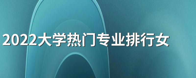 2022大学热门专业排行女生 哪些热门专业适合女生