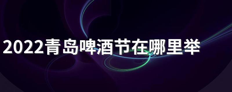 2022青岛啤酒节在哪里举办 青岛啤酒节值得去吗