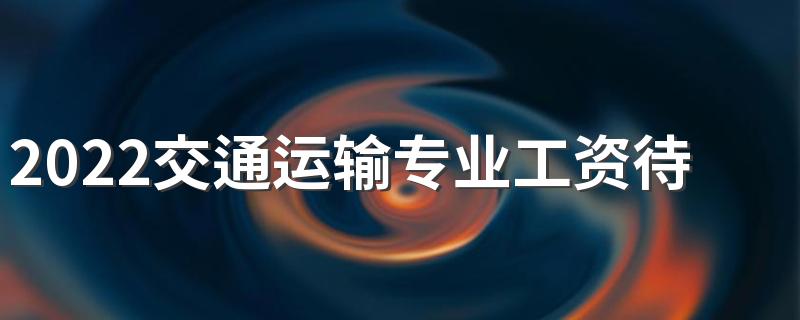 2022交通运输专业工资待遇 薪资怎么样