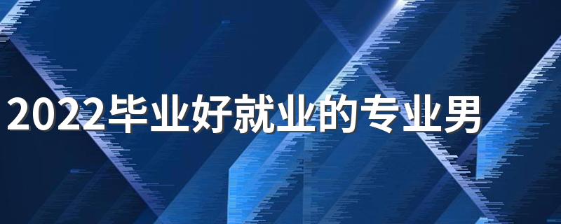 2022毕业好就业的专业男生 男生就业前景好的专业