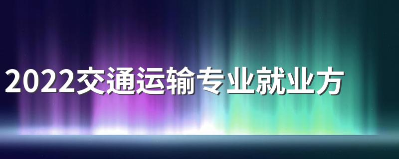 2022交通运输专业就业方向及前景 好就业吗